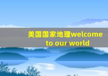 美国国家地理welcome to our world